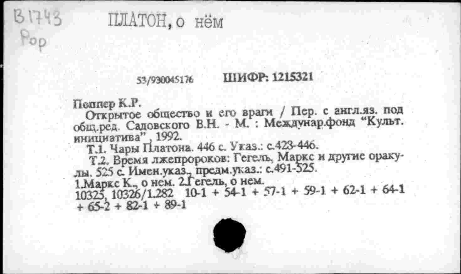 ﻿вгпз Рор
ПЛАТОЙ, о нём
53/930045176 ШИФР: 1215321
Открытое общество и его враги / Пер. с англ.яз. под общ.ред. Садовского В.Н. - М. : Междунар.фонд Культ, инициатива” 1992.
Т.1. Чары Платона. 446 с. Указ.: с423-440.
ТЛ. Время лжепророков; Гегель, Маркс и другие оракулы. 525 с. Имен.указ_предм.указ.: с.491-525.
1.Маркс К., о нем. 22Гегель, о нем.
1032з 10326/1282 10-1 + 54-1 + 57-1 + 59-1 + 62-1 + 64-1 + 65-2 + 82-1 + 89-1